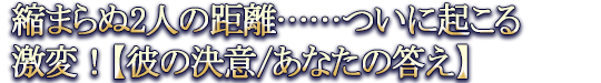 縮まらぬ2人の距離……ついに起こる激変!【彼の決意/あなたの答え】