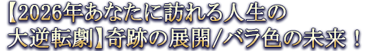 【2026年あなたに訪れる人生の大逆転劇】奇跡の展開/バラ色の未来!
