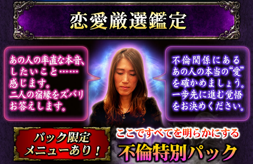 恋愛厳選鑑定 あの人の率直な本音、したいこと……感じます。二人の宿縁をズバリお答えします。 不倫関係にあるあの人の本当の“愛”を確かめましょう。一歩先に進む覚悟をお決めください。 パック限定メニューあり! ここですべてを明らかにする不倫特別パック
