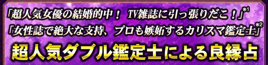 「超人気女優の結婚的中! TV雑誌に引っ張りだこ!」※1「女性誌で絶大な支持、プロも嫉妬するカリスマ鑑定士」※2 超人気ダブル鑑定士による良縁占