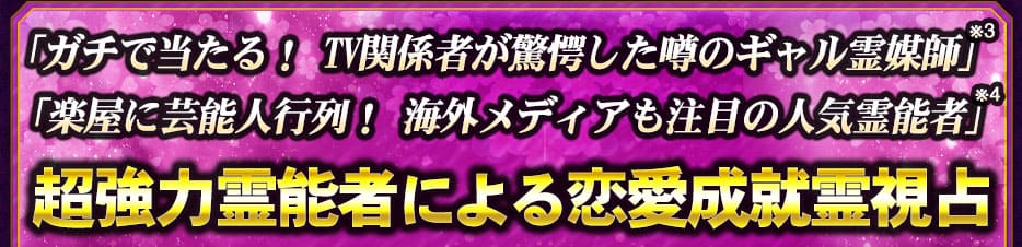 「ガチで当たる! TV関係者が驚愕した噂のギャル霊媒師」※3 「楽屋に芸能人行列! 海外メディアも注目の人気霊能者」※4 超強力霊能者による恋愛成就霊視占