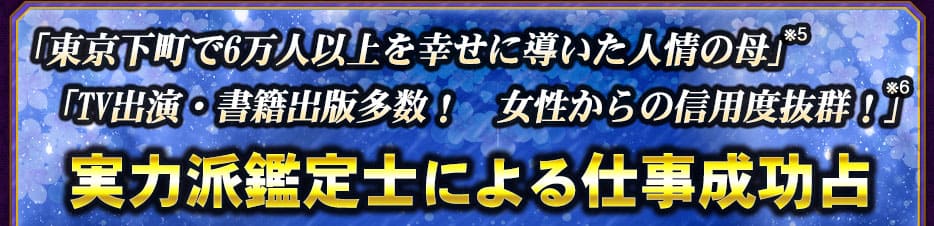 「東京下町で6万人以上を幸せに導いた人情の母」※5 「TV出演・書籍出版多数! 女性からの信用度抜群!」※6 実力派鑑定士による仕事成功占
